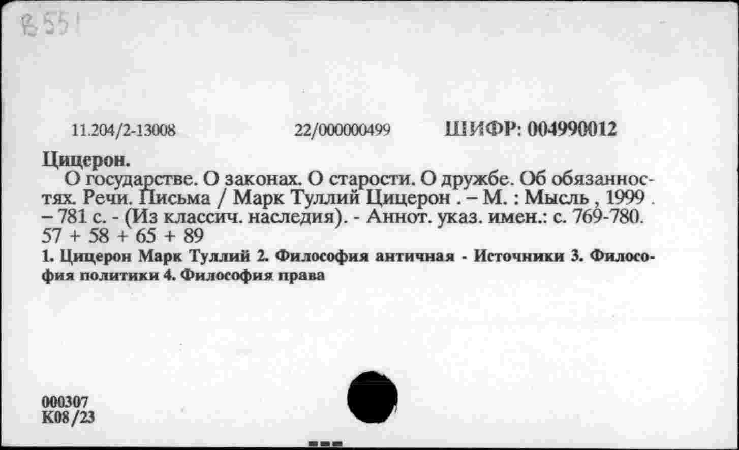 ﻿11.204/2-13008	22/000000499 ШИФР: 004990012
Цицерон.
О государстве. О законах. О старости. О дружбе. Об обязанностях. Речи. Письма / Марк Туллий Цицерон . - М.: Мысль , 1999 - 781 с. - (Из классич. наследия). - Аннот. указ, имен.: с. 769-780. 57 + 58 + 65 + 89
1. Цицерон Марк Туллий 2. Философия античная - Источники 3. Философия политики 4. Философия права
000307 К08/23